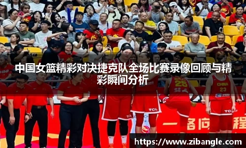 中国女篮精彩对决捷克队全场比赛录像回顾与精彩瞬间分析