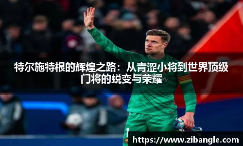 特尔施特根的辉煌之路：从青涩小将到世界顶级门将的蜕变与荣耀