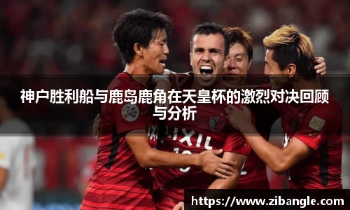 神户胜利船与鹿岛鹿角在天皇杯的激烈对决回顾与分析