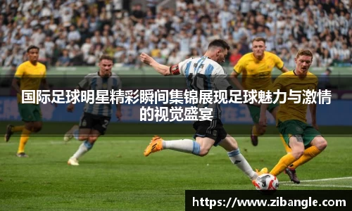国际足球明星精彩瞬间集锦展现足球魅力与激情的视觉盛宴