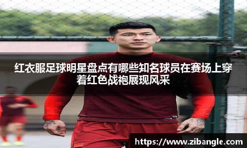 红衣服足球明星盘点有哪些知名球员在赛场上穿着红色战袍展现风采